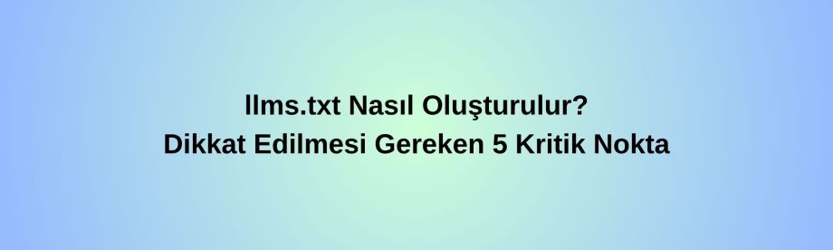 llms.txt Nasıl Oluşturulur? Dikkat Edilmesi Gereken 5 Kritik Nokta